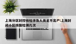 上海分区封控核检涉及人员足不出户:上海封闭小区核酸检测几次