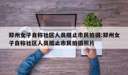 郑州女子自称社区人员阻止市民拍摄:郑州女子自称社区人员阻止市民拍摄照片