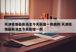 天津疫情最新消息今天新增一例病例:天津疫情最新消息今天新增一例