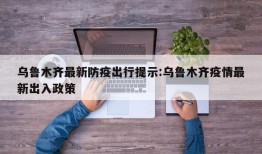 乌鲁木齐最新防疫出行提示:乌鲁木齐疫情最新出入政策