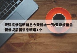 天津疫情最新消息今天新增一例:天津疫情最新情况最新消息新增1个