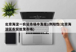 北京海淀一农贸市场中发现1例阳性(北京海淀区农贸批发市场)
