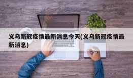 义乌新冠疫情最新消息今天(义乌新冠疫情最新消息)