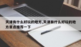 天津有什么好玩的地方,天津有什么好玩的地方景点推荐一下