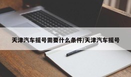 天津汽车摇号需要什么条件/天津汽车摇号