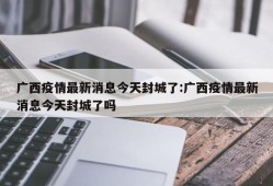广西疫情最新消息今天封城了:广西疫情最新消息今天封城了吗