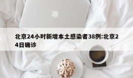北京24小时新增本土感染者38例:北京24日确诊