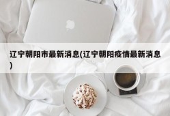 辽宁朝阳市最新消息(辽宁朝阳疫情最新消息)