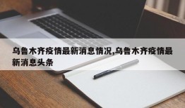 乌鲁木齐疫情最新消息情况,乌鲁木齐疫情最新消息头条