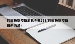 韩国最新疫情消息今天763(韩国最新疫情最新消息)