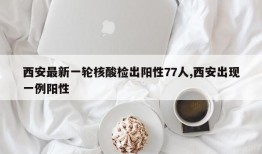 西安最新一轮核酸检出阳性77人,西安出现一例阳性