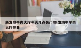 新发地牛肉大厅今天几点关门/新发地牛羊肉大厅停业