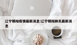 辽宁朝阳疫情最新消息:辽宁朝阳肺炎最新消息
