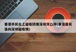 香港市民北上避疫挤爆深圳湾口岸(香港居民涌向深圳避疫情)