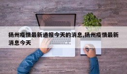 扬州疫情最新通报今天的消息,扬州疫情最新消息今天