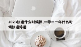 2023快递什么时候停,二零二一年什么时候快递停运