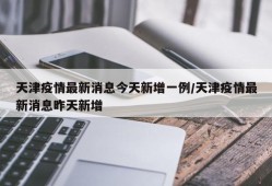 天津疫情最新消息今天新增一例/天津疫情最新消息昨天新增