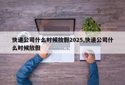 快递公司什么时候放假2025,快递公司什么时候放假