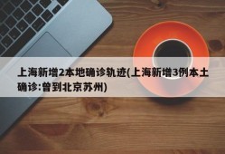 上海新增2本地确诊轨迹(上海新增3例本土确诊:曾到北京苏州)