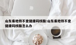 山东乘地铁不查健康码核酸:山东乘地铁不查健康码核酸怎么办