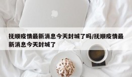 抚顺疫情最新消息今天封城了吗/抚顺疫情最新消息今天封城了