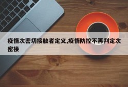 疫情次密切接触者定义,疫情防控不再判定次密接