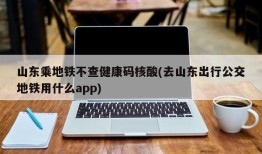 山东乘地铁不查健康码核酸(去山东出行公交地铁用什么app)