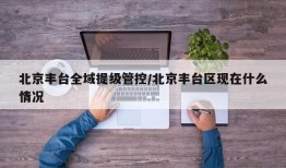 北京丰台全域提级管控/北京丰台区现在什么情况