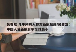 吴尊友 几乎所有人都对新冠易感/吴尊友：中国人受新冠影响全球最小