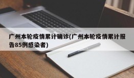 广州本轮疫情累计确诊(广州本轮疫情累计报告85例感染者)