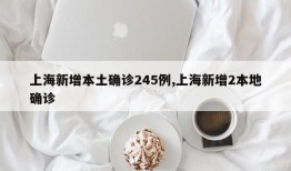 上海新增本土确诊245例,上海新增2本地确诊