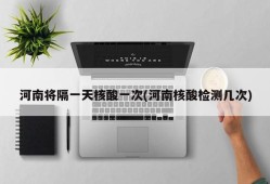 河南将隔一天核酸一次(河南核酸检测几次)