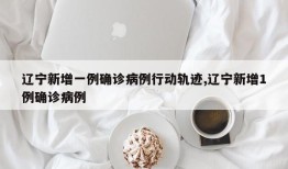 辽宁新增一例确诊病例行动轨迹,辽宁新增1例确诊病例