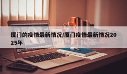 厦门的疫情最新情况/厦门疫情最新情况2025年