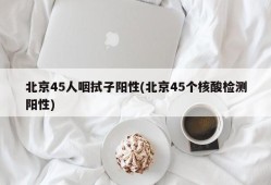 北京45人咽拭子阳性(北京45个核酸检测阳性)