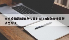 南京疫情最新消息今天封城了/南京疫情最新消息今天
