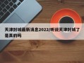 天津封城最新消息2022/听说天津封城了是真的吗