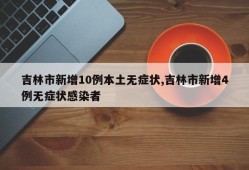 吉林市新增10例本土无症状,吉林市新增4例无症状感染者