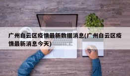广州白云区疫情最新数据消息(广州白云区疫情最新消息今天)