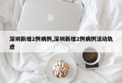 深圳新增2例病例,深圳新增2例病例活动轨迹