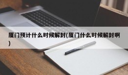 厦门预计什么时候解封(厦门什么时候解封啊)
