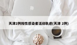 天津2例阳性感染者活动轨迹(天津 2例)