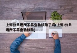 上海公共场所不再查验核酸了吗(上海:公共场所不再查验核酸)