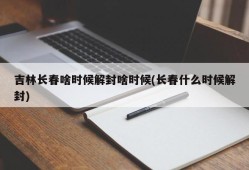 吉林长春啥时候解封啥时候(长春什么时候解封)