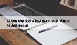 成都解封后凌晨火锅店排400多桌,成都火锅店营业时间