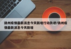 扬州疫情最新消息今天新增行动轨迹/扬州疫情最新消息今天新增