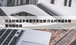 什么时候返乡需要核算检测:什么时候返乡需要核酸检测