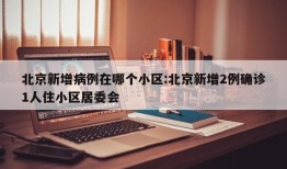北京新增病例在哪个小区:北京新增2例确诊1人住小区居委会