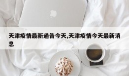 天津疫情最新通告今天,天津疫情今天最新消息