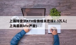 上海排查到KTV疫情相关密接2.3万人(上海最新ktv严查)